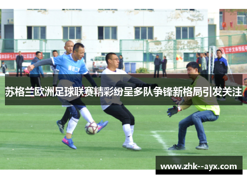 苏格兰欧洲足球联赛精彩纷呈多队争锋新格局引发关注