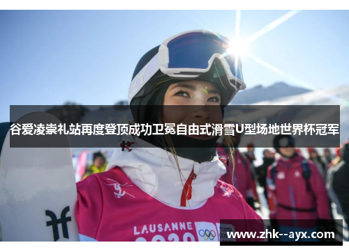 谷爱凌崇礼站再度登顶成功卫冕自由式滑雪U型场地世界杯冠军