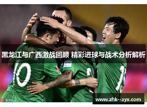 黑龙江与广西激战回顾 精彩进球与战术分析解析 黑龙江与广西激战回顾 精彩进球与战术分析解析