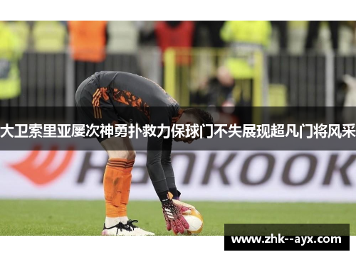 大卫索里亚屡次神勇扑救力保球门不失展现超凡门将风采