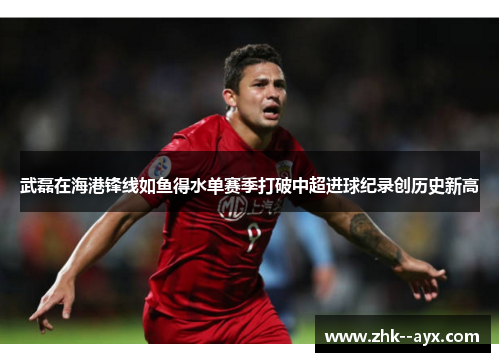 武磊在海港锋线如鱼得水单赛季打破中超进球纪录创历史新高 武磊在海港锋线如鱼得水单赛季打破中超进球纪录创历史新高