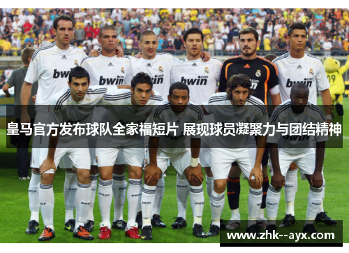 皇马官方发布球队全家福短片 展现球员凝聚力与团结精神