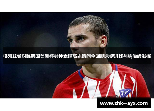 格列兹曼对阵韩国美洲杯封神表现高光瞬间全回顾关键进球与统治级发挥