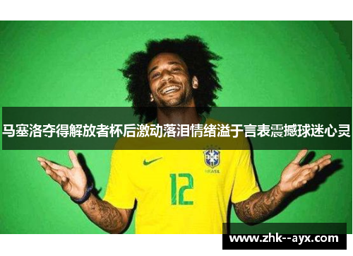 马塞洛夺得解放者杯后激动落泪情绪溢于言表震撼球迷心灵