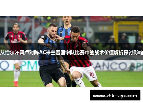 从恰尔汗奥卢对阵AC米兰看国家队比赛中的战术价值解析探讨影响